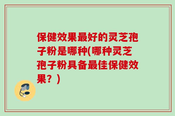 保健效果最好的灵芝孢子粉是哪种(哪种灵芝孢子粉具备最佳保健效果？)
