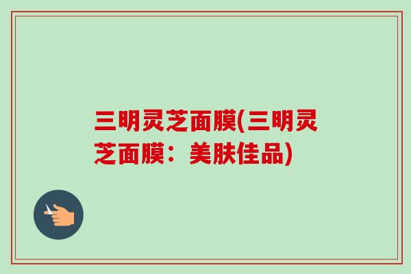 三明灵芝面膜(三明灵芝面膜：美肤佳品)