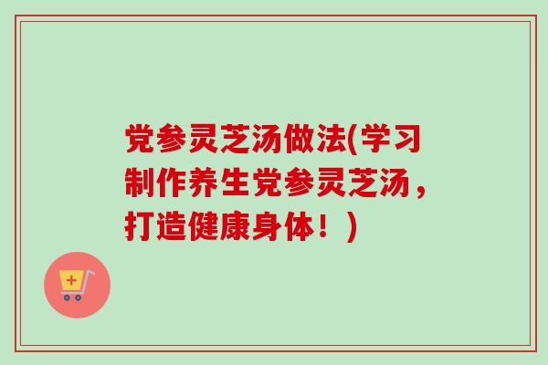 党参灵芝汤做法(学习制作养生党参灵芝汤，打造健康身体！)