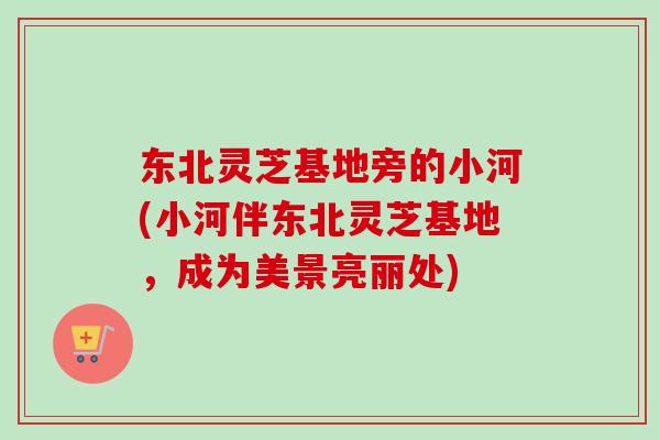 东北灵芝基地旁的小河(小河伴东北灵芝基地，成为美景亮丽处)