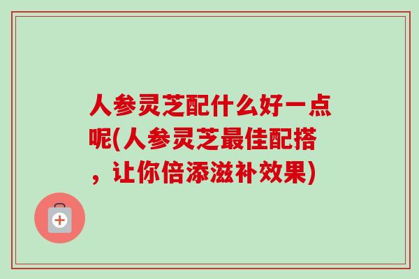 人参灵芝配什么好一点呢(人参灵芝最佳配搭，让你倍添滋补效果)