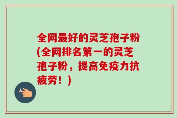 全网最好的灵芝孢子粉(全网排名第一的灵芝孢子粉，提高免疫力抗疲劳！)