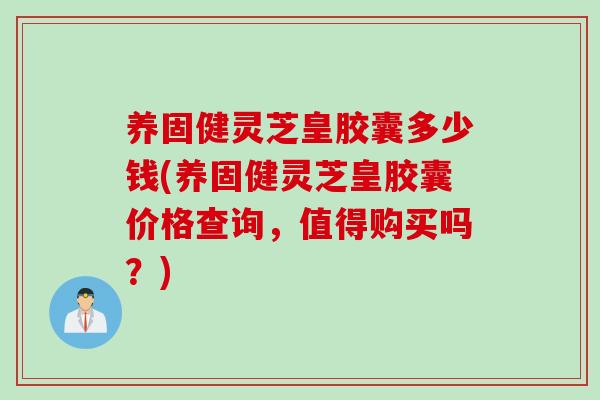 养固健灵芝皇胶囊多少钱(养固健灵芝皇胶囊价格查询，值得购买吗？)