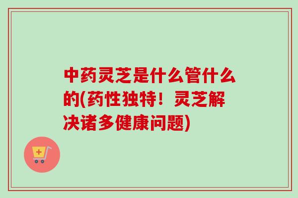 中药灵芝是什么管什么的(药性独特！灵芝解决诸多健康问题)