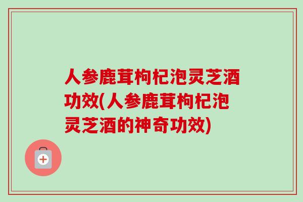 人参鹿茸枸杞泡灵芝酒功效(人参鹿茸枸杞泡灵芝酒的神奇功效)