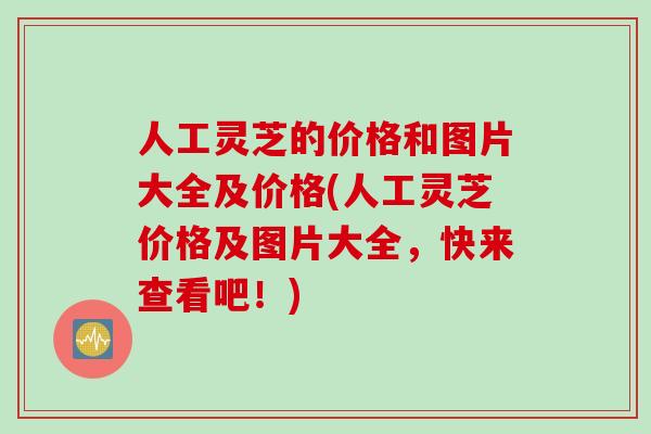人工灵芝的价格和图片大全及价格(人工灵芝价格及图片大全，快来查看吧！)
