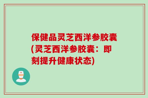 保健品灵芝西洋参胶囊(灵芝西洋参胶囊：即刻提升健康状态)
