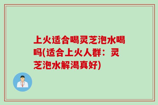 上火适合喝灵芝泡水喝吗(适合上火人群：灵芝泡水解渴真好)