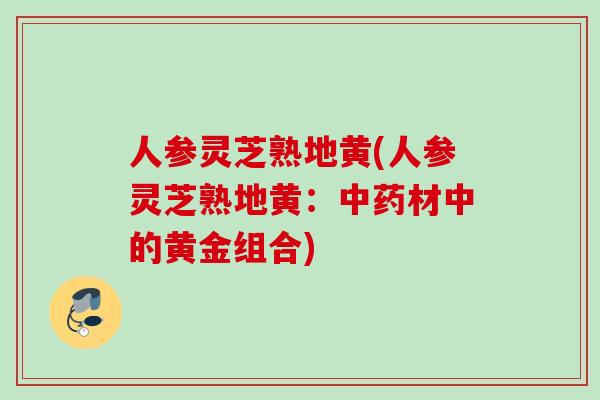 人参灵芝熟地黄(人参灵芝熟地黄：中药材中的黄金组合)