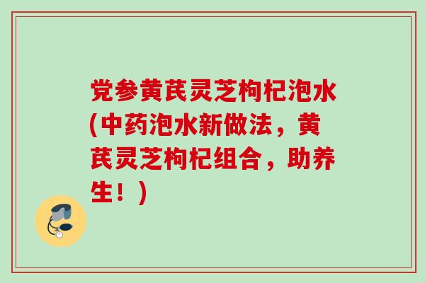 党参黄芪灵芝枸杞泡水(中药泡水新做法，黄芪灵芝枸杞组合，助养生！)