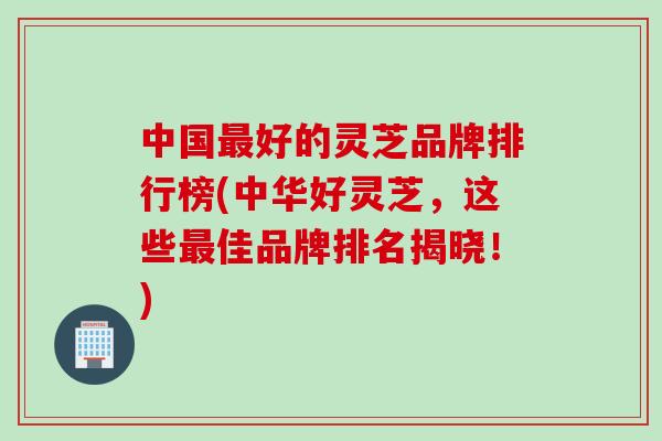 中国最好的灵芝品牌排行榜(中华好灵芝，这些最佳品牌排名揭晓！)