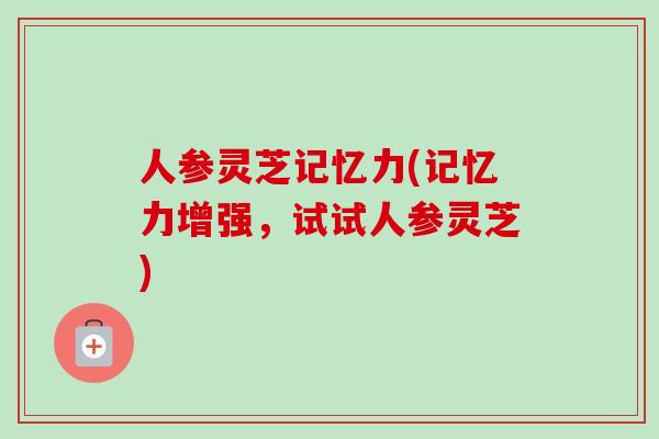 人参灵芝记忆力(记忆力增强，试试人参灵芝)