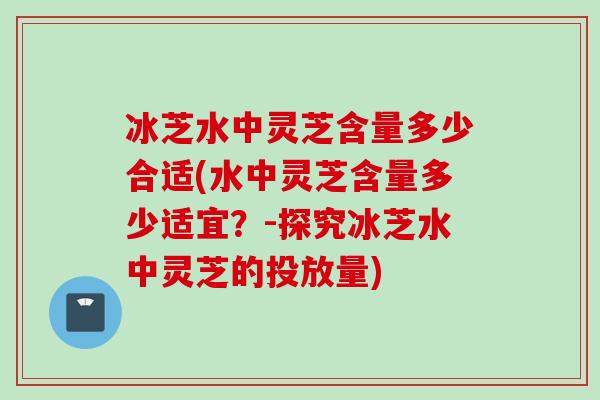 冰芝水中灵芝含量多少合适(水中灵芝含量多少适宜?-探究冰芝水中灵芝的投放量)