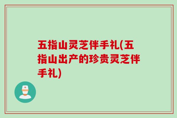 五指山灵芝伴手礼(五指山出产的珍贵灵芝伴手礼)