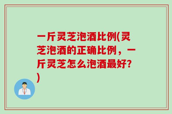 一斤灵芝泡酒比例(灵芝泡酒的正确比例，一斤灵芝怎么泡酒最好？)