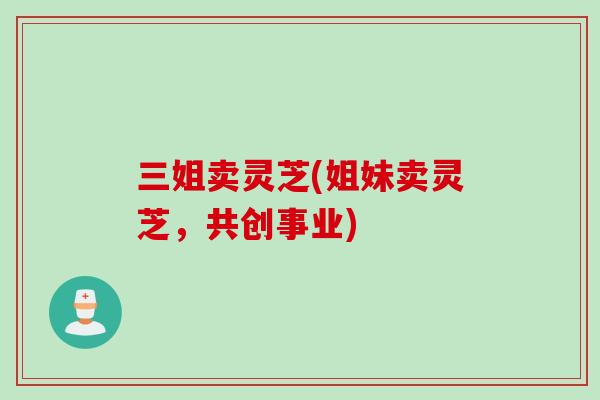 三姐卖灵芝(姐妹卖灵芝，共创事业)