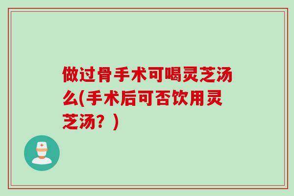 做过骨手术可喝灵芝汤么(手术后可否饮用灵芝汤？)