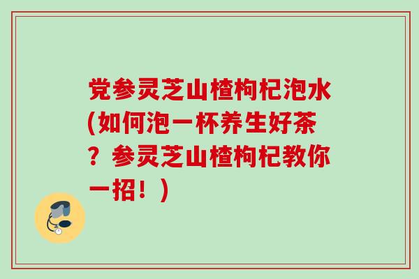 党参灵芝山楂枸杞泡水(如何泡一杯养生好茶？参灵芝山楂枸杞教你一招！)