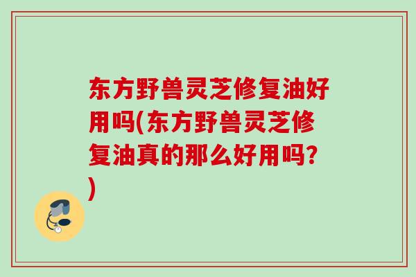 东方野兽灵芝修复油好用吗(东方野兽灵芝修复油真的那么好用吗？)
