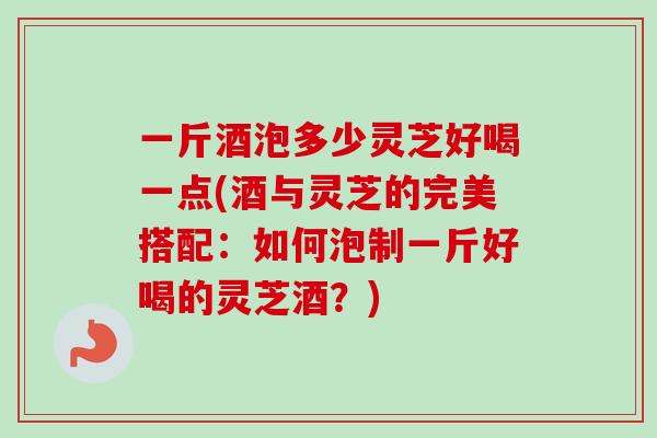 一斤酒泡多少灵芝好喝一点(酒与灵芝的完美搭配：如何泡制一斤好喝的灵芝酒？)