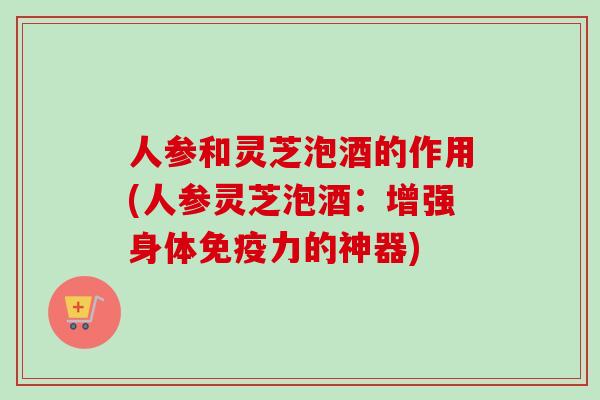人参和灵芝泡酒的作用(人参灵芝泡酒：增强身体免疫力的神器)