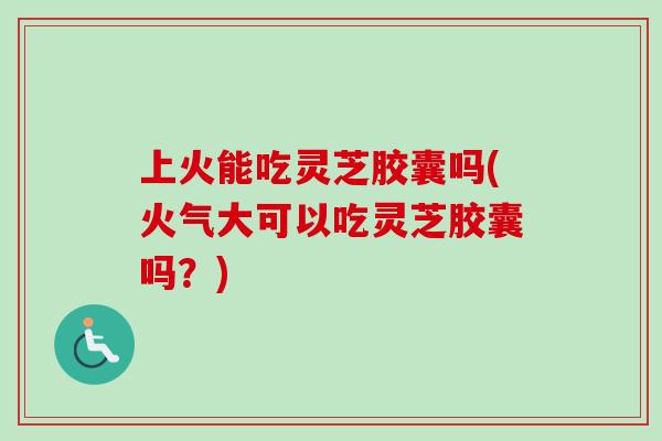 上火能吃灵芝胶囊吗(火气大可以吃灵芝胶囊吗？)