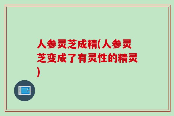 人参灵芝成精(人参灵芝变成了有灵性的精灵)