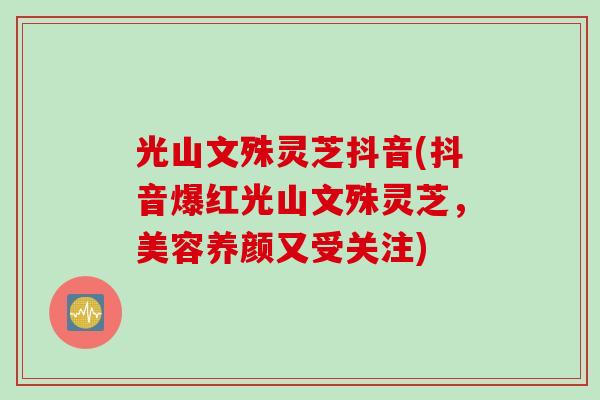 光山文殊灵芝抖音(抖音爆红光山文殊灵芝，美容养颜又受关注)