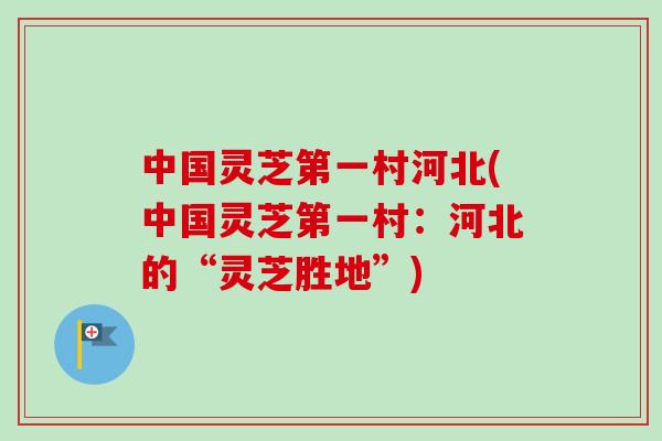 中国灵芝第一村河北(中国灵芝第一村：河北的“灵芝胜地”)