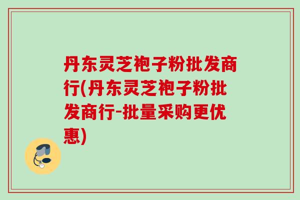 丹东灵芝袍子粉批发商行(丹东灵芝袍子粉批发商行-批量采购更优惠)