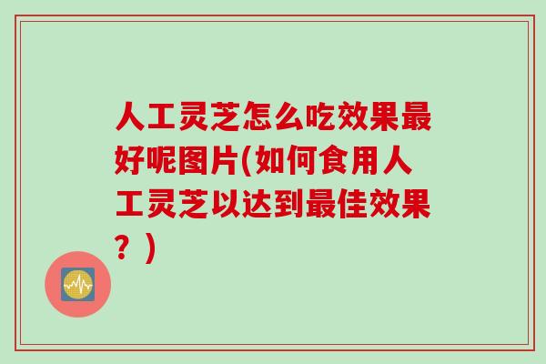 人工灵芝怎么吃效果最好呢图片(如何食用人工灵芝以达到最佳效果？)