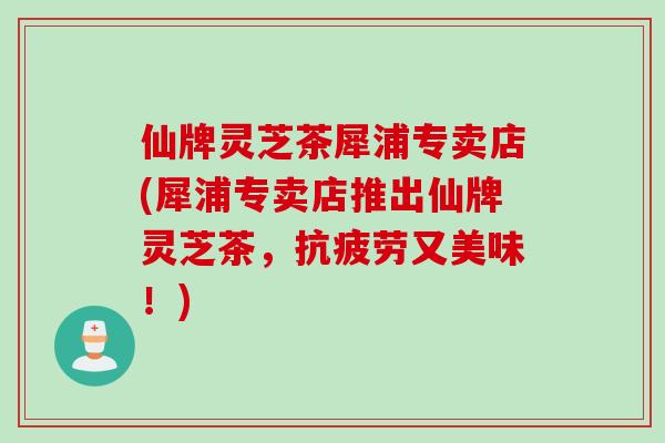 仙牌灵芝茶犀浦专卖店(犀浦专卖店推出仙牌灵芝茶，抗疲劳又美味！)