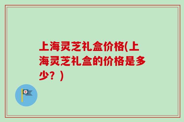 上海灵芝礼盒价格(上海灵芝礼盒的价格是多少？)