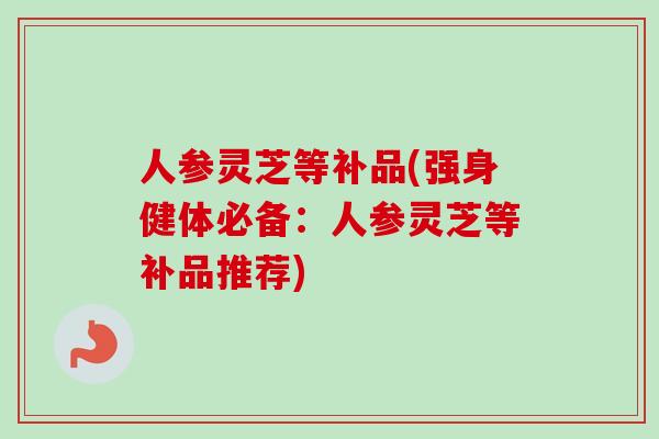 人参灵芝等补品(强身健体必备：人参灵芝等补品推荐)