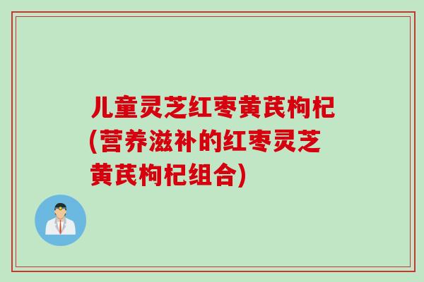 儿童灵芝红枣黄芪枸杞(营养滋补的红枣灵芝黄芪枸杞组合)