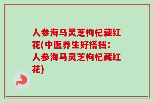 人参海马灵芝枸杞藏红花(中医养生好搭档：人参海马灵芝枸杞藏红花)