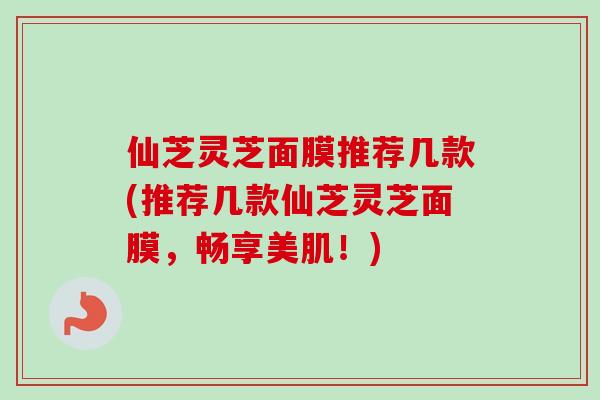 仙芝灵芝面膜推荐几款(推荐几款仙芝灵芝面膜，畅享美肌！)