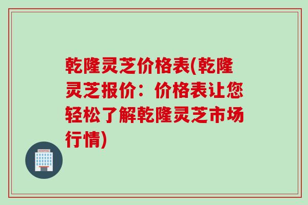 乾隆灵芝价格表(乾隆灵芝报价：价格表让您轻松了解乾隆灵芝市场行情)