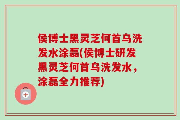 侯博士黑灵芝何首乌洗发水涂磊(侯博士研发黑灵芝何首乌洗发水，涂磊全力推荐)