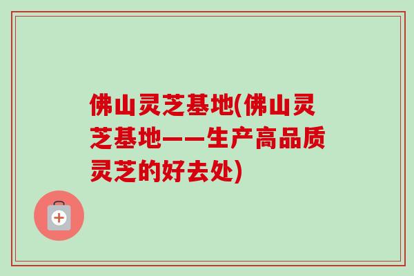 佛山灵芝基地(佛山灵芝基地——生产高品质灵芝的好去处)