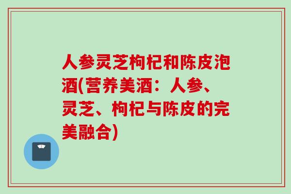 人参灵芝枸杞和陈皮泡酒(营养美酒：人参、灵芝、枸杞与陈皮的完美融合)