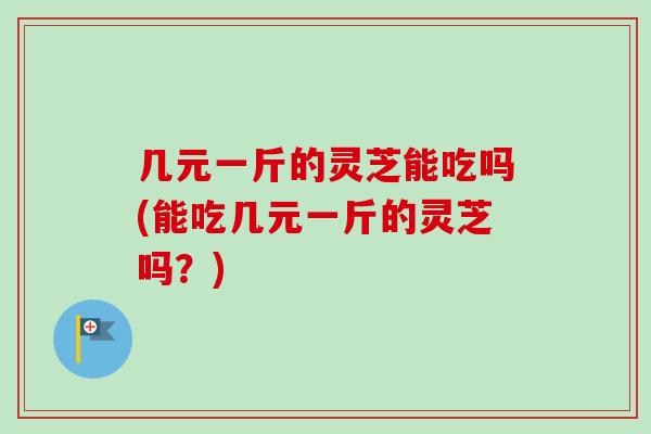 几元一斤的灵芝能吃吗(能吃几元一斤的灵芝吗？)