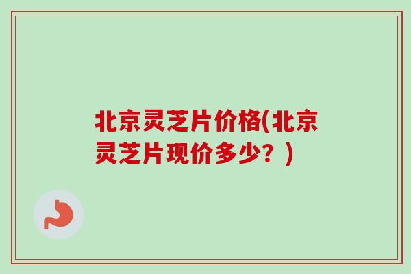 北京灵芝片价格(北京灵芝片现价多少？)