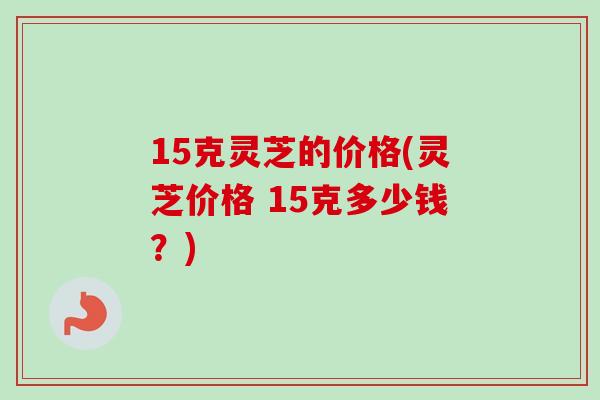 15克灵芝的价格(灵芝价格 15克多少钱？)