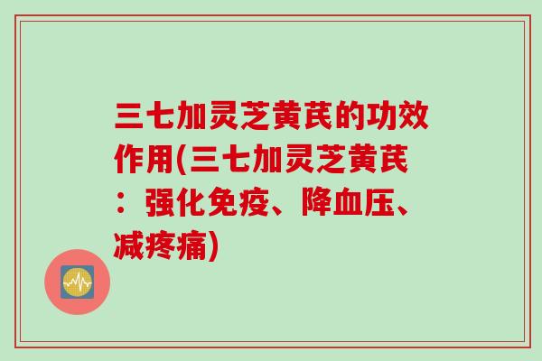 三七加灵芝黄芪的功效作用(三七加灵芝黄芪:强化免疫、降、减) 三七加灵芝黄芪的功效作用(三七加灵芝黄芪:强化免疫、降、减)