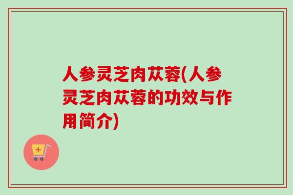人参灵芝肉苁蓉(人参灵芝肉苁蓉的功效与作用简介)