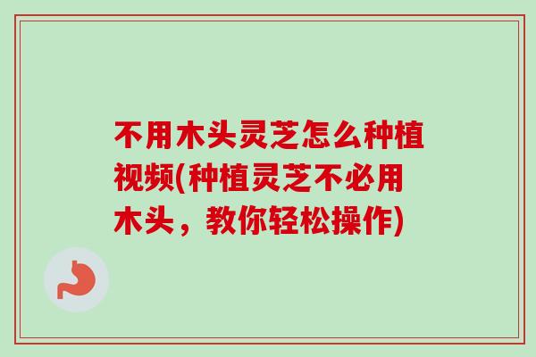 不用木头灵芝怎么种植视频(种植灵芝不必用木头，教你轻松操作)