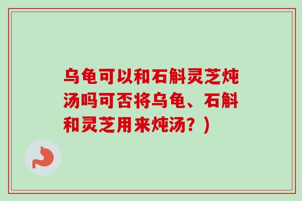 乌龟可以和石斛灵芝炖汤吗可否将乌龟、石斛和灵芝用来炖汤？)