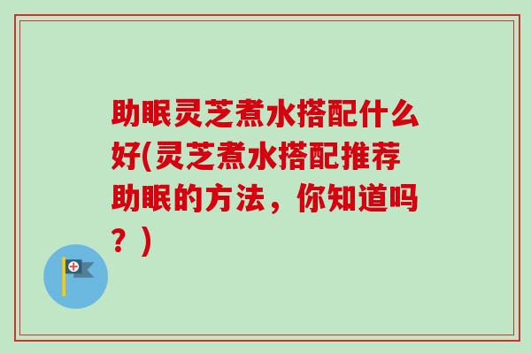 助眠灵芝煮水搭配什么好(灵芝煮水搭配推荐助眠的方法，你知道吗？)