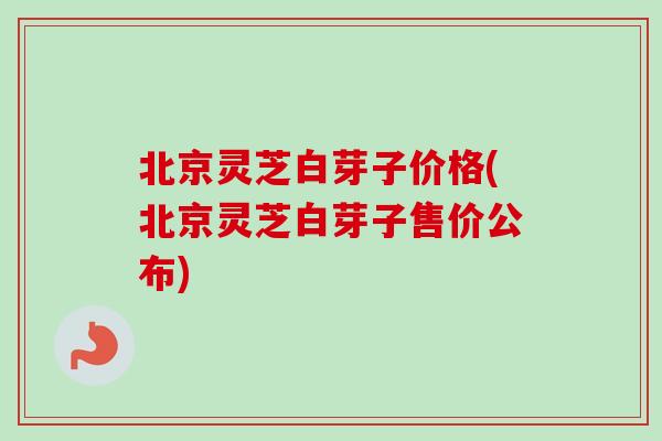 北京灵芝白芽子价格(北京灵芝白芽子售价公布)